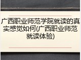 广西职业师范学院就读的真实感觉如何(广西职业师范就读体验)