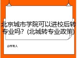 北京城市学院可以进校后转专业吗？(北城转专业政策)