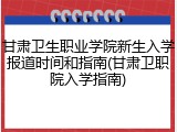 甘肃卫生职业学院新生入学报道时间和指南(甘肃卫职院入学指南)