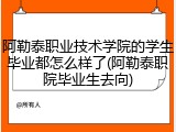 阿勒泰职业技术学院的学生毕业都怎么样了(阿勒泰职院毕业生去向)