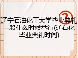 辽宁石油化工大学毕业典礼一般什么时候举行(辽石化毕业典礼时间)