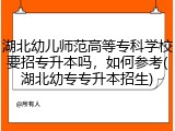 湖北幼儿师范高等专科学校要招专升本吗，如何参考(湖北幼专专升本招生)