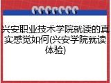 兴安职业技术学院就读的真实感觉如何(兴安学院就读体验)