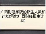 广西财经学院的招生人数和计划解读(广西财经招生计划)
