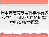 晋中师范高等专科学校有多少学生，师资力量如何(晋中师专师生概况)
