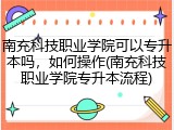南充科技职业学院可以专升本吗，如何操作(南充科技职业学院专升本流程)