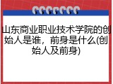 山东商业职业技术学院的创始人是谁，前身是什么(创始人及前身)