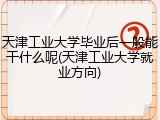 天津工业大学毕业后一般能干什么呢(天津工业大学就业方向)