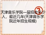 天津音乐学院一届招收多少人，最近几年(天津音乐学院近年招生规模)