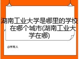湖南工业大学是哪里的学校，在哪个城市(湖南工业大学在哪)