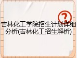 吉林化工学院招生计划详细分析(吉林化工招生解析)