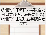 郑州汽车工程职业学院自考可以去读吗，流程是什么(郑州汽车工程职业学院自考流程)