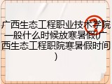 广西生态工程职业技术学院一般什么时候放寒暑假(广西生态工程职院寒暑假时间)