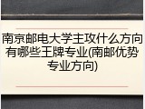 南京邮电大学主攻什么方向有哪些王牌专业(南邮优势专业方向)