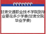 甘肃交通职业技术学院到毕业要花多少学费(甘肃交院毕业学费)