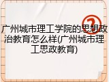 广州城市理工学院的思想政治教育怎么样(广州城市理工思政教育)