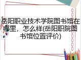 岳阳职业技术学院图书馆在哪里，怎么样(岳阳职院图书馆位置评价)