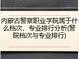 内蒙古警察职业学院属于什么档次，专业排行分析(警院档次与专业排行)
