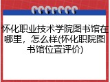 怀化职业技术学院图书馆在哪里，怎么样(怀化职院图书馆位置评价)