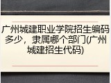 广州城建职业学院招生编码多少，隶属哪个部门(广州城建招生代码)