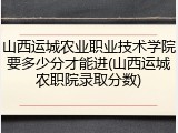 山西运城农业职业技术学院要多少分才能进(山西运城农职院录取分数)