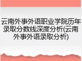 云南外事外语职业学院历年录取分数线深度分析(云南外事外语录取分析)