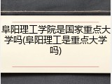 阜阳理工学院是国家重点大学吗(阜阳理工是重点大学吗)