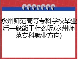 永州师范高等专科学校毕业后一般能干什么呢(永州师范专科就业方向)