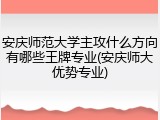 安庆师范大学主攻什么方向有哪些王牌专业(安庆师大优势专业)