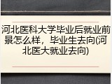 河北医科大学毕业后就业前景怎么样，毕业生去向(河北医大就业去向)