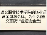 遵义职业技术学院的毕业证含金量怎么样，为什么(遵义职院毕业证含金量)