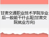 甘肃交通职业技术学院毕业后一般能干什么呢(甘肃交院就业方向)