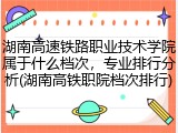 湖南高速铁路职业技术学院属于什么档次，专业排行分析(湖南高铁职院档次排行)
