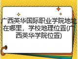 广西英华国际职业学院地址在哪里，学校地理位置(广西英华学院位置)