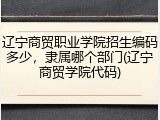辽宁商贸职业学院招生编码多少，隶属哪个部门(辽宁商贸学院代码)