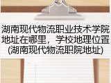 湖南现代物流职业技术学院地址在哪里，学校地理位置(湖南现代物流职院地址)