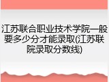 江苏联合职业技术学院一般要多少分才能录取(江苏联院录取分数线)