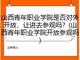 山西青年职业学院是否对外开放，让进去参观吗？(山西青年职业学院开放参观吗)