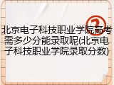 北京电子科技职业学院高考需多少分能录取呢(北京电子科技职业学院录取分数)