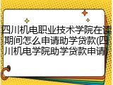 四川机电职业技术学院在读期间怎么申请助学贷款(四川机电学院助学贷款申请)