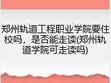 郑州轨道工程职业学院要住校吗，是否能走读(郑州轨道学院可走读吗)