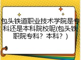 包头铁道职业技术学院是专科还是本科院校呢(包头铁职院专科？本科？)