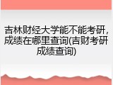 吉林财经大学能不能考研，成绩在哪里查询(吉财考研成绩查询)