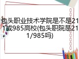 包头职业技术学院是不是211或985高校(包头职院是211/985吗)