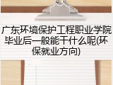 广东环境保护工程职业学院毕业后一般能干什么呢(环保就业方向)