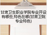 甘肃卫生职业学院专业开设有哪些,特色在哪(甘肃卫院专业特色)