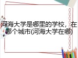 河海大学是哪里的学校，在哪个城市(河海大学在哪)