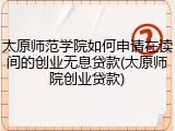 太原师范学院如何申请在读间的创业无息贷款(太原师院创业贷款)