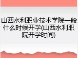 山西水利职业技术学院一般什么时候开学(山西水利职院开学时间)