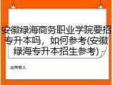 安徽绿海商务职业学院要招专升本吗，如何参考(安徽绿海专升本招生参考)